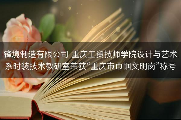 锋境制造有限公司 重庆工贸技师学院设计与艺术系时装技术教研室荣获“重庆市巾帼文明岗”称号