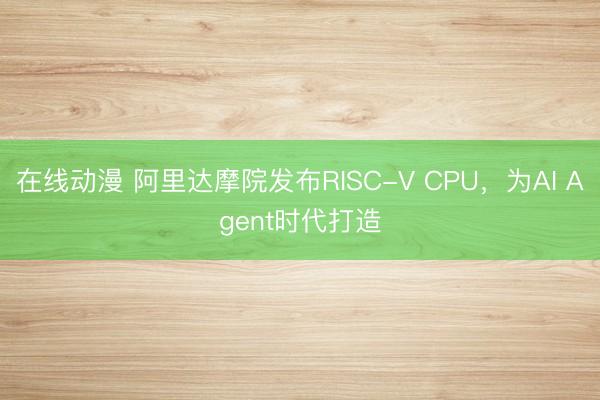 在线动漫 阿里达摩院发布RISC-V CPU，为AI Agent时代打造