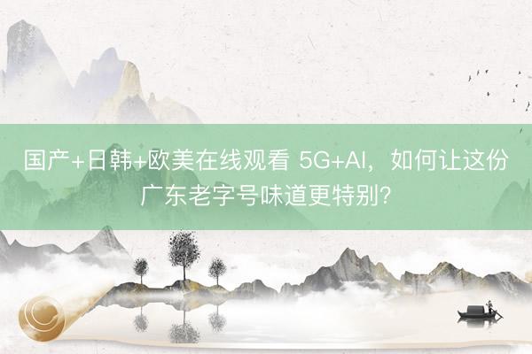 国产+日韩+欧美在线观看 5G+AI，如何让这份广东老字号味道更特别？