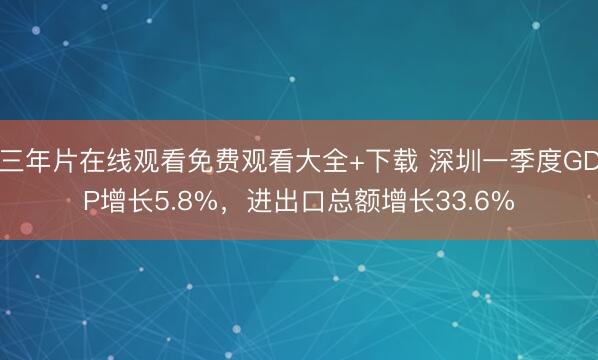 三年片在线观看免费观看大全+下载 深圳一季度GDP增长5.8%，进出口总额增长33.6%