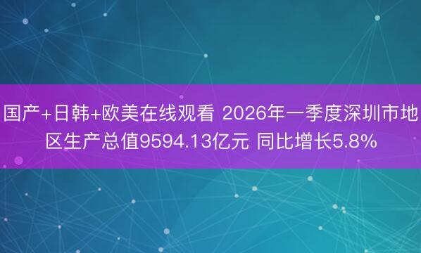 国产+日韩+欧美在线观看 2026年一季度深圳市地区生产总值9594.13亿元 同比增长5.8%