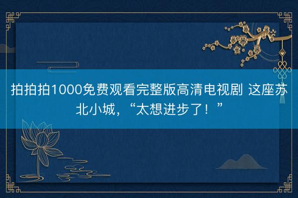拍拍拍1000免费观看完整版高清电视剧 这座苏北小城，“太想进步了！”