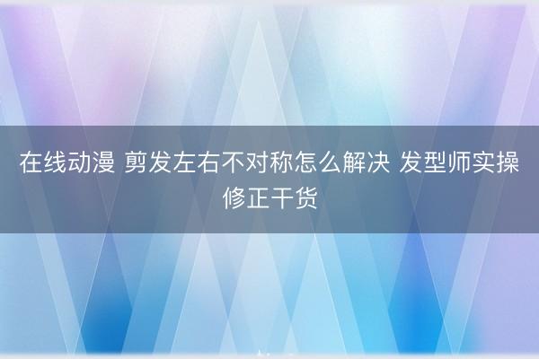 在线动漫 剪发左右不对称怎么解决 发型师实操修正干货