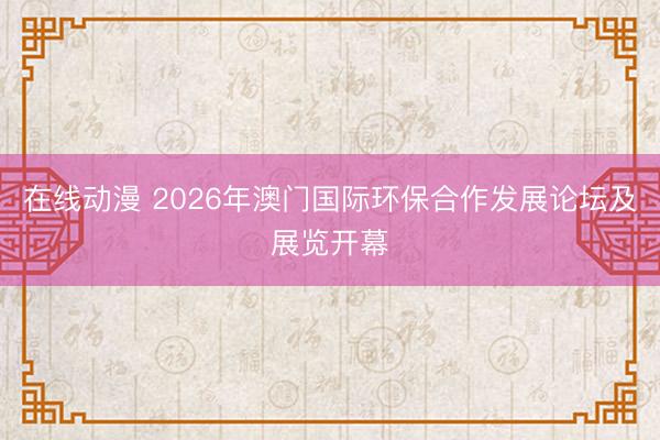 在线动漫 2026年澳门国际环保合作发展论坛及展览开幕