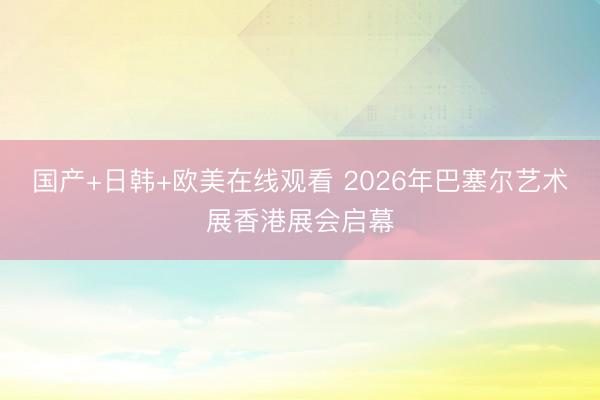 国产+日韩+欧美在线观看 2026年巴塞尔艺术展香港展会启幕