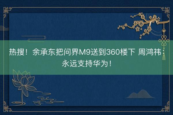 热搜！余承东把问界M9送到360楼下 周鸿祎：永远支持华为！