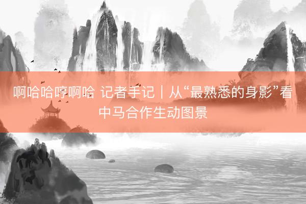 啊哈哈哼啊哈 记者手记｜从“最熟悉的身影”看中马合作生动图景