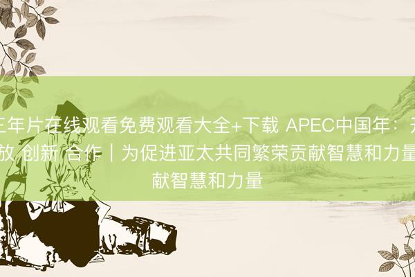 三年片在线观看免费观看大全+下载 APEC中国年：开放 创新 合作｜为促进亚太共同繁荣贡献智慧和力量