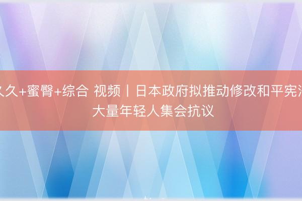 久久+蜜臀+综合 视频丨日本政府拟推动修改和平宪法 大量年轻人集会抗议