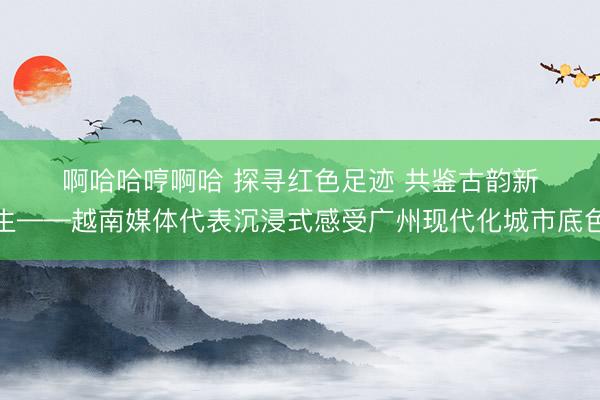 啊哈哈哼啊哈 探寻红色足迹 共鉴古韵新生——越南媒体代表沉浸式感受广州现代化城市底色