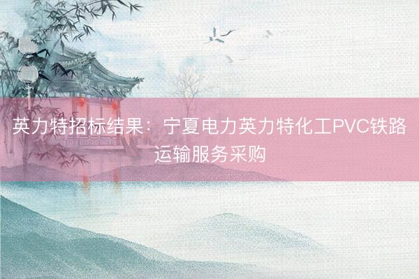 英力特招标结果：宁夏电力英力特化工PVC铁路运输服务采购