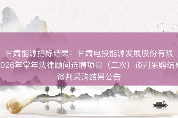 甘肃能源招标结果：甘肃电投能源发展股份有限公司2026年常年法律顾问选聘项目（二次）谈判采购结果公告