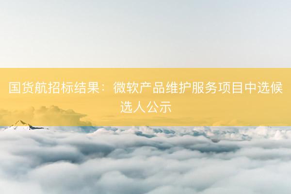 国货航招标结果：微软产品维护服务项目中选候选人公示
