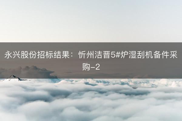 永兴股份招标结果：忻州洁晋5#炉湿刮机备件采购-2