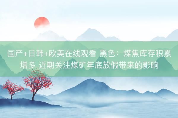 国产+日韩+欧美在线观看 黑色：煤焦库存积累增多 近期关注煤矿年底放假带来的影响