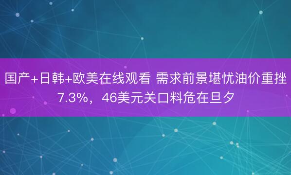 国产+日韩+欧美在线观看 需求前景堪忧油价重挫7.3%，46美元关口料危在旦夕