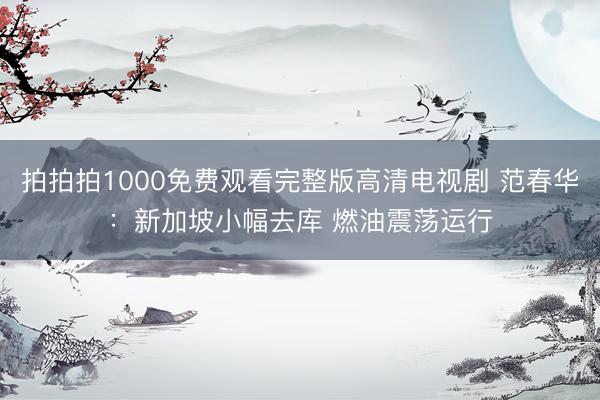 拍拍拍1000免费观看完整版高清电视剧 范春华：新加坡小幅去库 燃油震荡运行