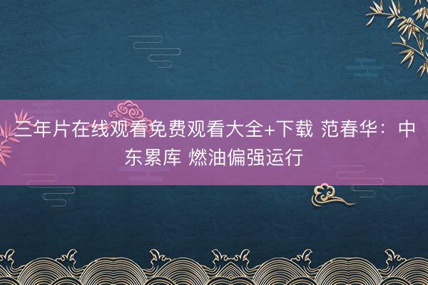 三年片在线观看免费观看大全+下载 范春华：中东累库 燃油偏强运行
