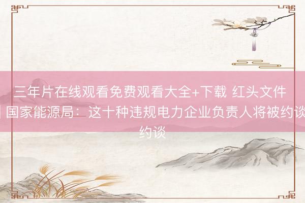 三年片在线观看免费观看大全+下载 红头文件 | 国家能源局：这十种违规电力企业负责人将被约谈