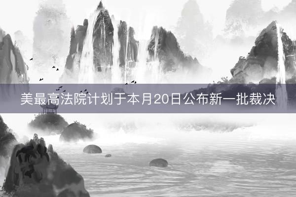 美最高法院计划于本月20日公布新一批裁决