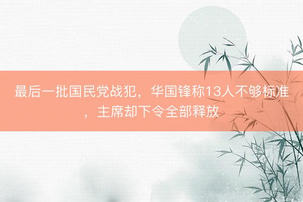 最后一批国民党战犯，华国锋称13人不够标准，主席却下令全部释放