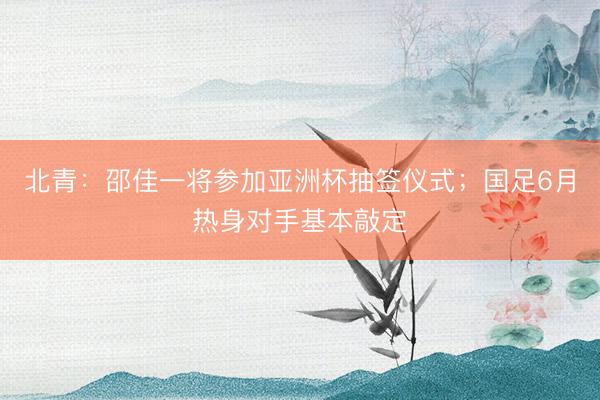 北青：邵佳一将参加亚洲杯抽签仪式；国足6月热身对手基本敲定