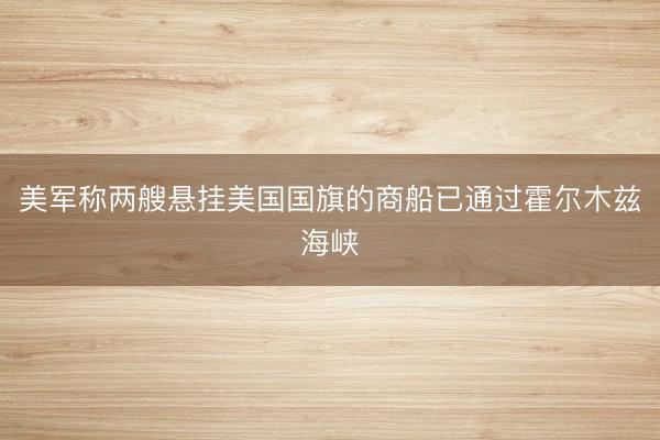 美军称两艘悬挂美国国旗的商船已通过霍尔木兹海峡