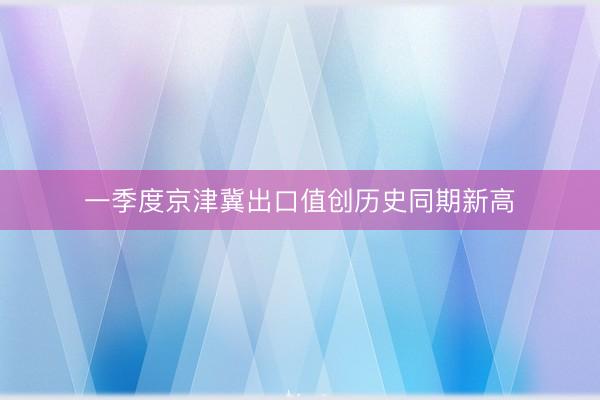 一季度京津冀出口值创历史同期新高