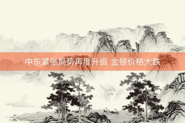 中东紧张局势再度升级 金银价格大跌