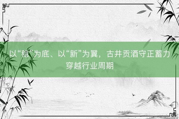 以“稳”为底、以“新”为翼，古井贡酒守正蓄力穿越行业周期
