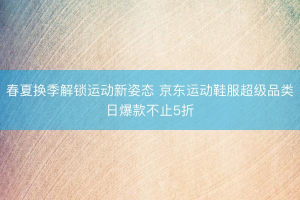 春夏换季解锁运动新姿态 京东运动鞋服超级品类日爆款不止5折