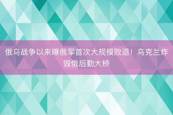 俄乌战争以来曝俄军首次大规模败退！乌克兰炸毁俄后勤大桥