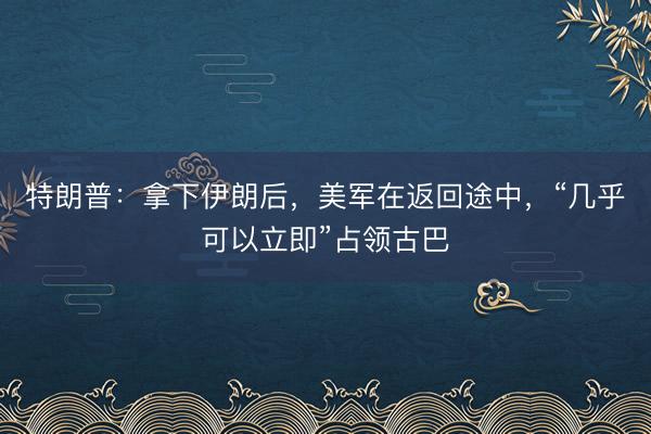 特朗普：拿下伊朗后，美军在返回途中，“几乎可以立即”占领古巴