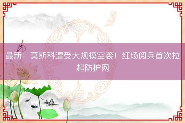 最新：莫斯科遭受大规模空袭！红场阅兵首次拉起防护网