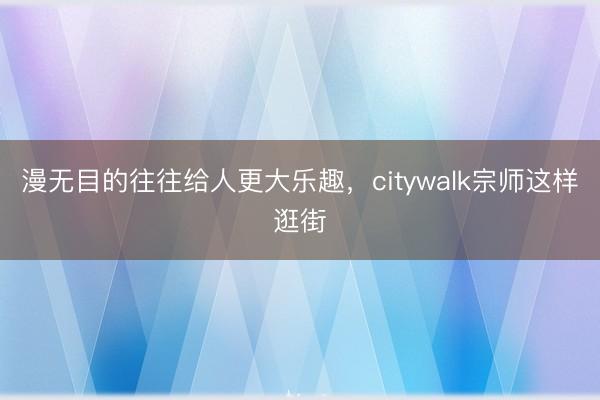 漫无目的往往给人更大乐趣，citywalk宗师这样逛街