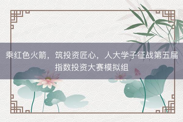 乘红色火箭，筑投资匠心，人大学子征战第五届指数投资大赛模拟组