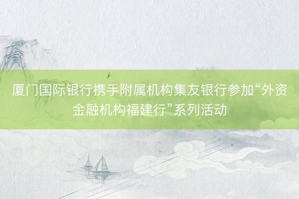 厦门国际银行携手附属机构集友银行参加“外资金融机构福建行”系列活动