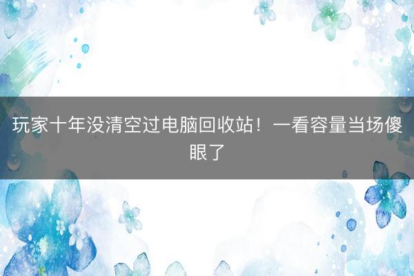 玩家十年没清空过电脑回收站！一看容量当场傻眼了
