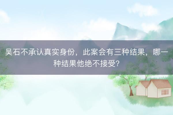 吴石不承认真实身份，此案会有三种结果，哪一种结果他绝不接受？