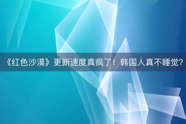 《红色沙漠》更新速度真疯了！韩国人真不睡觉？