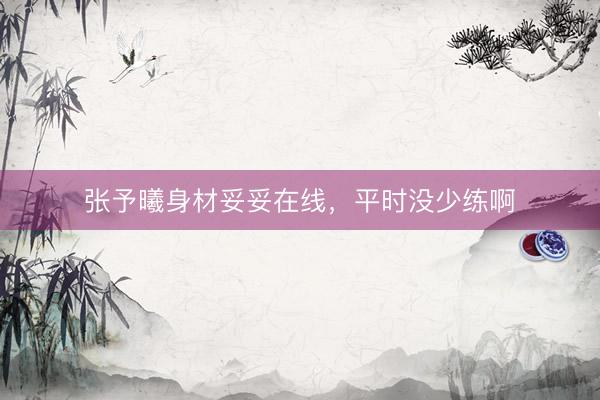 张予曦身材妥妥在线，平时没少练啊