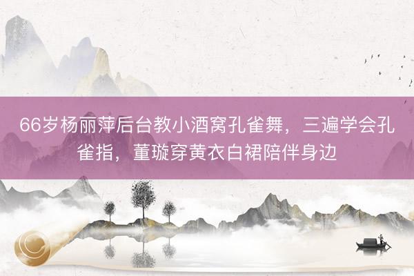 66岁杨丽萍后台教小酒窝孔雀舞，三遍学会孔雀指，董璇穿黄衣白裙陪伴身边