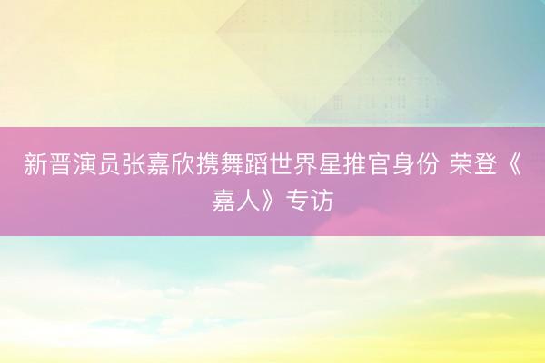 新晋演员张嘉欣携舞蹈世界星推官身份 荣登《嘉人》专访
