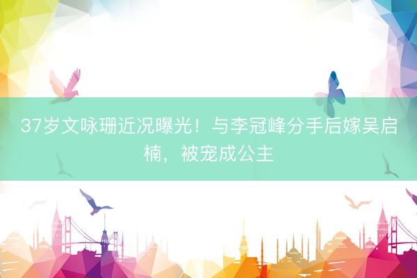 37岁文咏珊近况曝光！与李冠峰分手后嫁吴启楠，被宠成公主