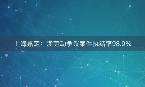 上海嘉定：涉劳动争议案件执结率98.9%