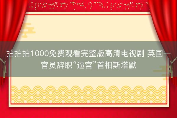 拍拍拍1000免费观看完整版高清电视剧 英国一官员辞职“逼宫”首相斯塔默