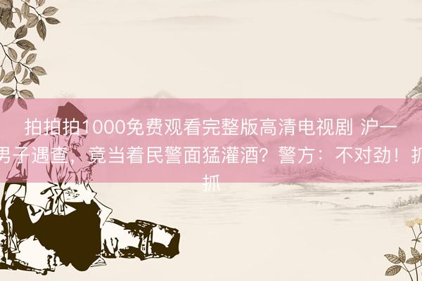 拍拍拍1000免费观看完整版高清电视剧 沪一男子遇查，竟当着民警面猛灌酒？警方：不对劲！抓