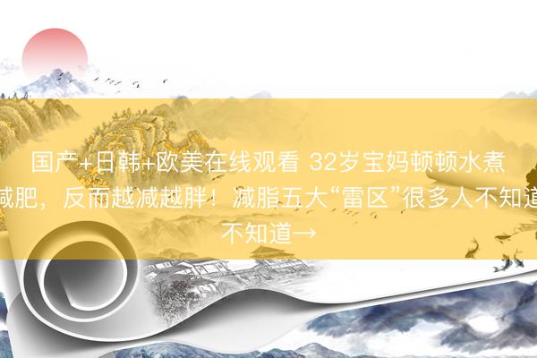 国产+日韩+欧美在线观看 32岁宝妈顿顿水煮菜减肥，反而越减越胖！减脂五大“雷区”很多人不知道→
