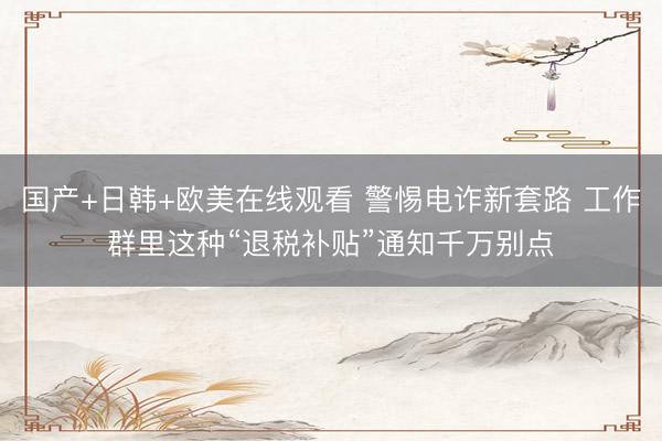 国产+日韩+欧美在线观看 警惕电诈新套路 工作群里这种“退税补贴”通知千万别点