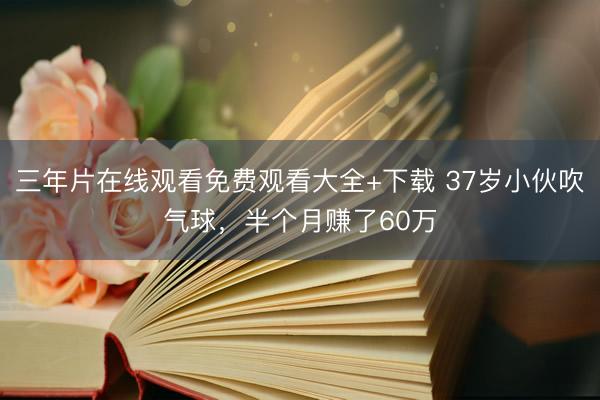 三年片在线观看免费观看大全+下载 37岁小伙吹气球，半个月赚了60万